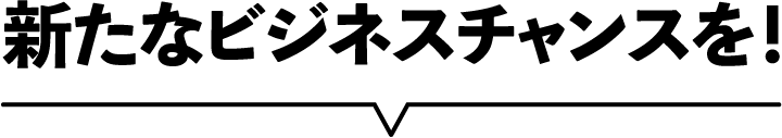 新たなビジネスチャンスを！
